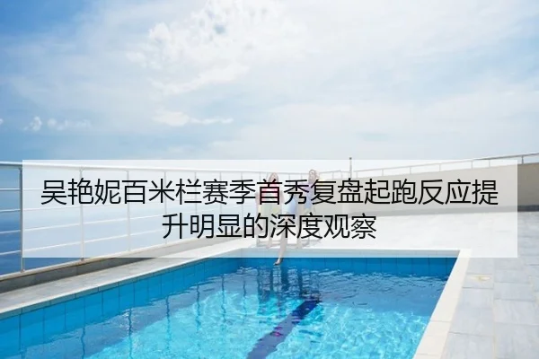 吴艳妮百米栏赛季首秀复盘起跑反应提升明显的深度观察