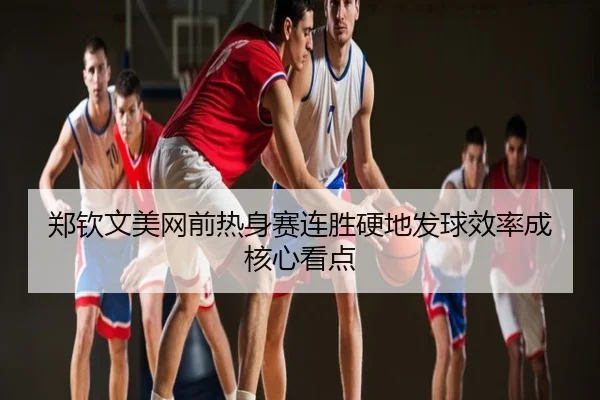 郑钦文美网前热身赛连胜硬地发球效率成核心看点